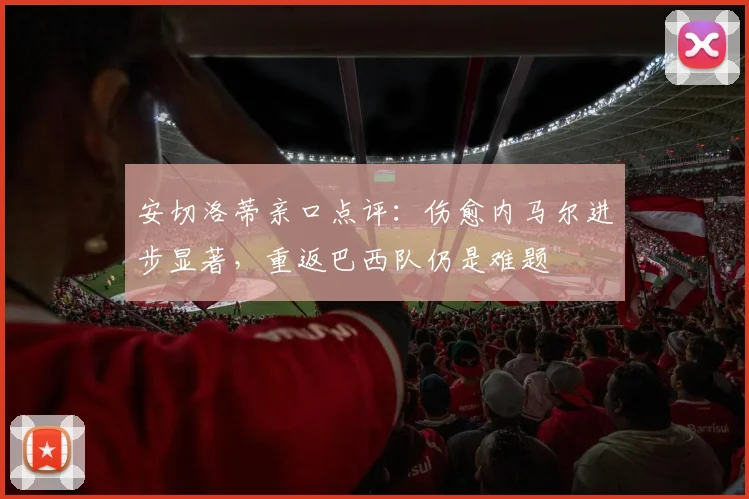 安切洛蒂亲口点评：伤愈内马尔进步显著，重返巴西队仍是难题