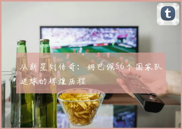 从新星到传奇：姆巴佩56个国家队进球的辉煌历程