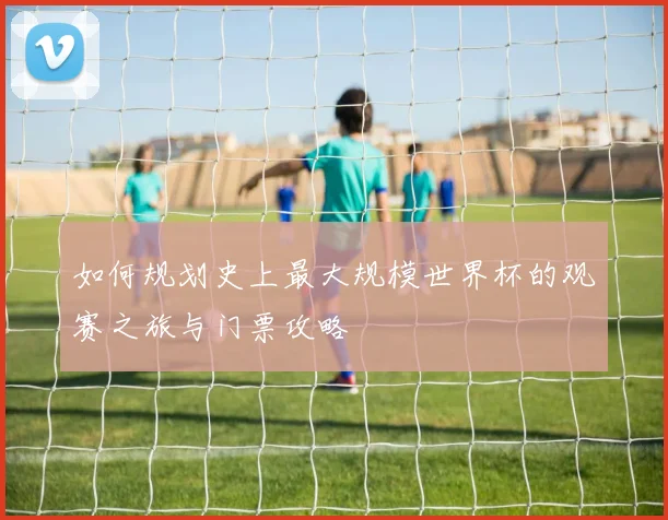 如何规划史上最大规模世界杯的观赛之旅与门票攻略