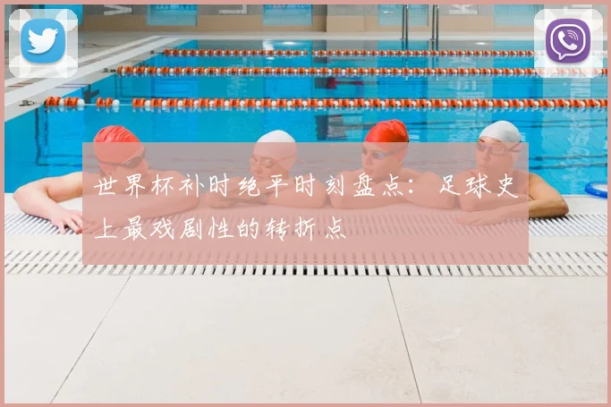 世界杯补时绝平时刻盘点：足球史上最戏剧性的转折点