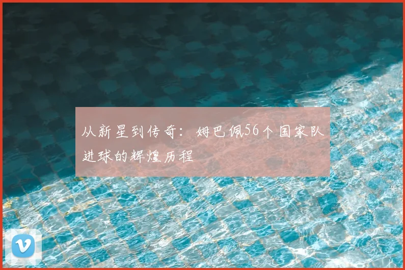 从新星到传奇：姆巴佩56个国家队进球的辉煌历程