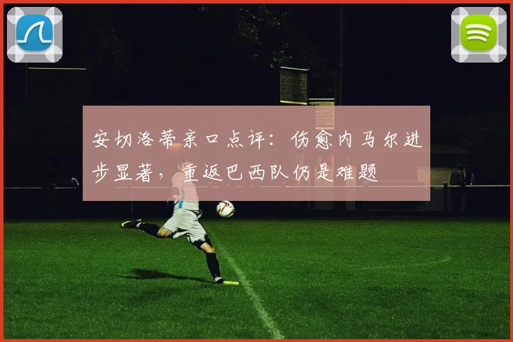 安切洛蒂亲口点评：伤愈内马尔进步显著，重返巴西队仍是难题
