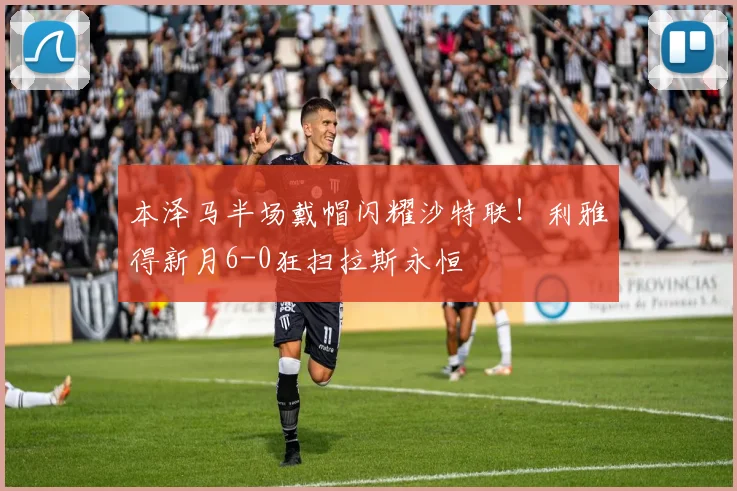 本泽马半场戴帽闪耀沙特联！利雅得新月6-0狂扫拉斯永恒