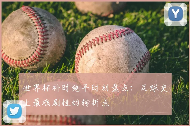 世界杯补时绝平时刻盘点：足球史上最戏剧性的转折点